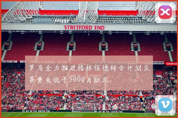 罗马全力推进格林伍德转会计划交易费或低于5000万欧元