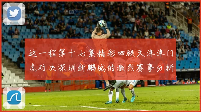 这一程第十七集精彩回顾天津津门虎对决深圳新鹏城的激烈赛事分析与亮点解读