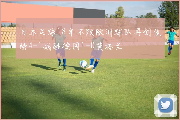 日本足球18年不败欧洲球队再创佳绩4-1战胜德国1-0英格兰