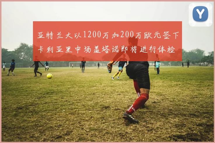亚特兰大以1200万加200万欧元签下卡利亚里中场盖塔诺即将进行体检