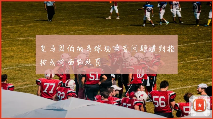 皇马因伯纳乌球场噪音问题遭到指控或将面临处罚
