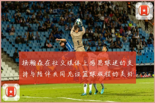 杨瀚森在社交媒体上感恩球迷的支持与陪伴共同见证篮球旅程的美好时刻