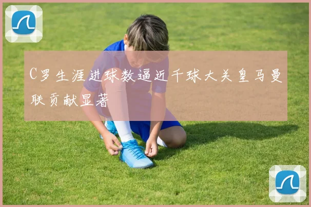 C罗生涯进球数逼近千球大关皇马曼联贡献显著