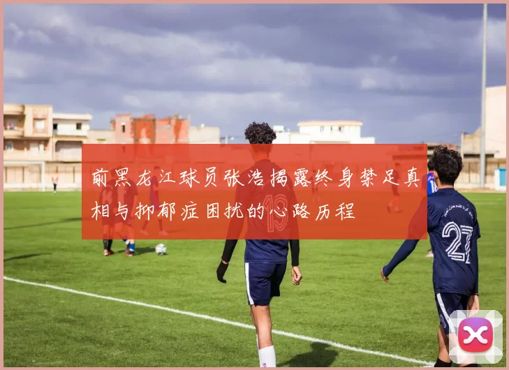 前黑龙江球员张浩揭露终身禁足真相与抑郁症困扰的心路历程