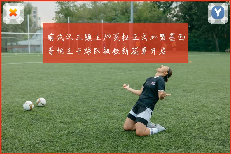 前武汉三镇主帅莫拉正式加盟墨西哥帕丘卡球队执教新篇章开启