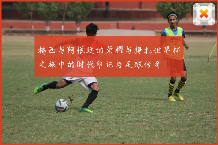 梅西与阿根廷的荣耀与挣扎世界杯之旅中的时代印记与足球传奇