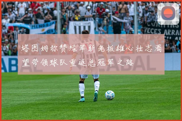 塔图姆称赞绿军新老板雄心壮志渴望带领球队重返总冠军之路