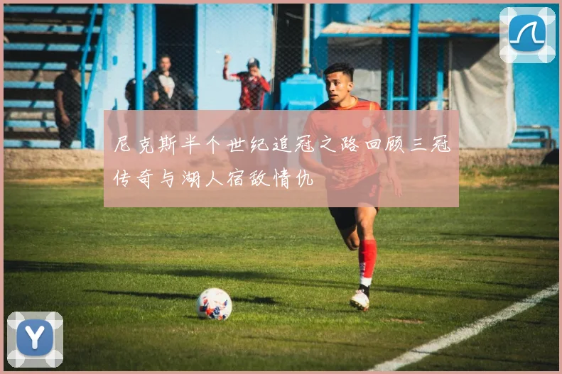 尼克斯半个世纪追冠之路回顾三冠传奇与湖人宿敌情仇
