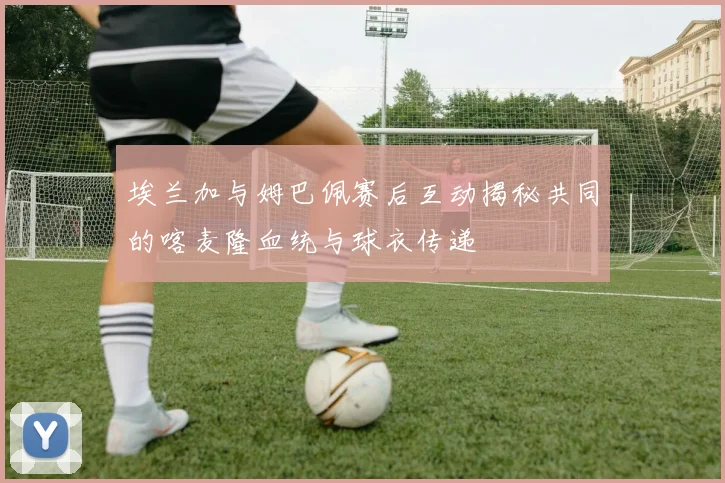 埃兰加与姆巴佩赛后互动揭秘共同的喀麦隆血统与球衣传递