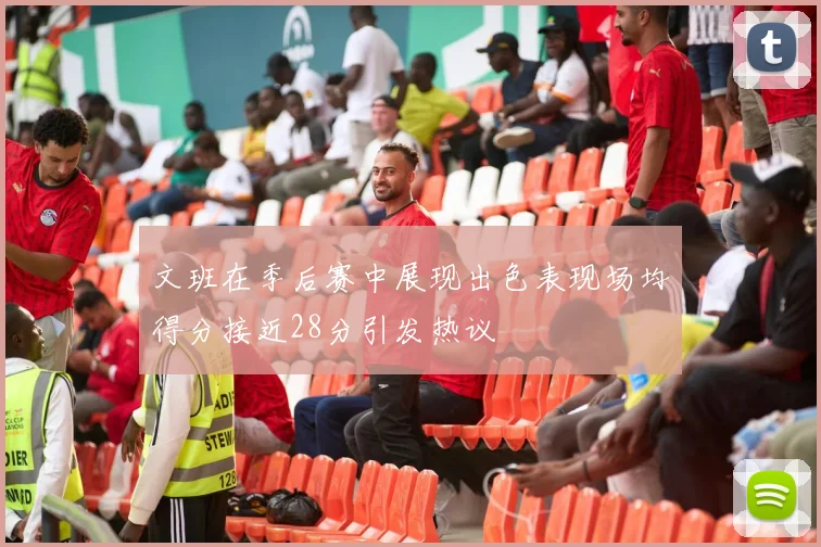 文班在季后赛中展现出色表现场均得分接近28分引发热议