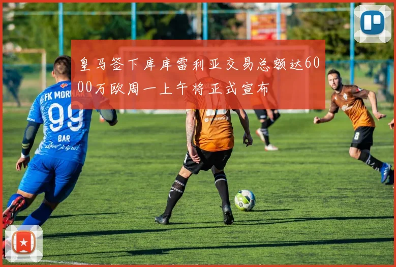皇马签下库库雷利亚交易总额达6000万欧周一上午将正式宣布